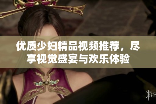 優(yōu)質(zhì)少婦精品視頻推薦，盡享視覺盛宴與歡樂體驗(yàn)