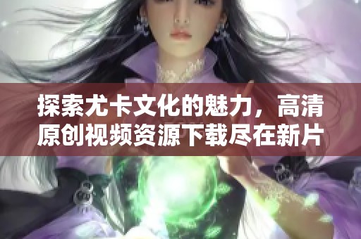 探索尤卡文化的魅力，高清原創視頻資源下載盡在新片場