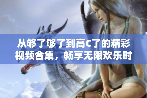 從夠了夠了到高C了的精彩視頻合集，暢享無限歡樂時刻