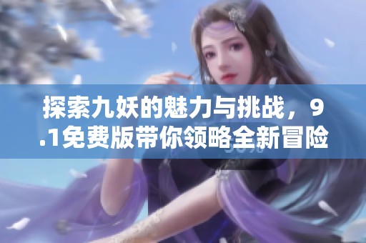 探索九妖的魅力與挑戰(zhàn)，9.1免費(fèi)版帶你領(lǐng)略全新冒險(xiǎn)之旅