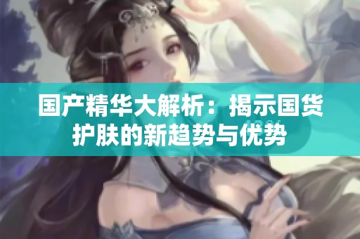 國產精華大解析：揭示國貨護膚的新趨勢與優勢