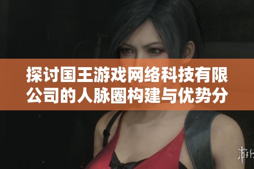 探討國王游戲網(wǎng)絡(luò)科技有限公司的人脈圈構(gòu)建與優(yōu)勢分析