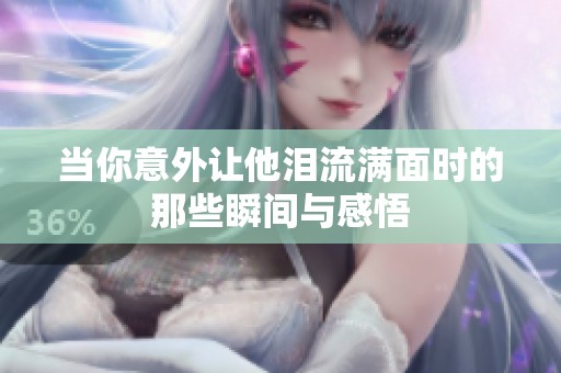 當(dāng)你意外讓他淚流滿面時(shí)的那些瞬間與感悟