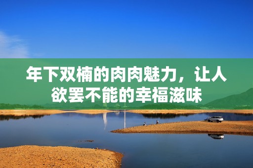 年下雙楠的肉肉魅力，讓人欲罷不能的幸福滋味