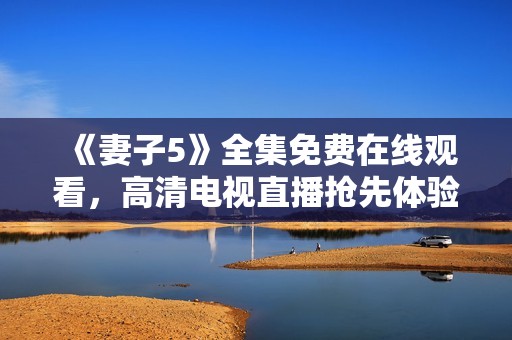 《妻子5》全集免費在線觀看，高清電視直播搶先體驗！