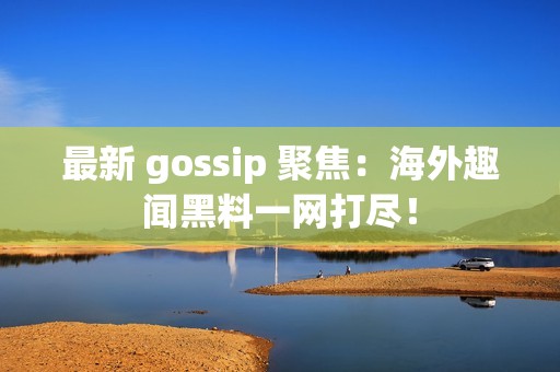 最新 gossip 聚焦：海外趣聞黑料一網打盡！