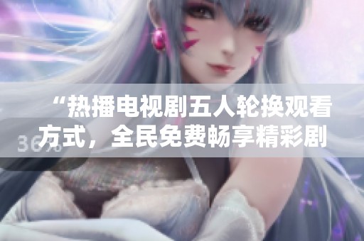 “熱播電視劇五人輪換觀看方式，全民免費暢享精彩劇情”