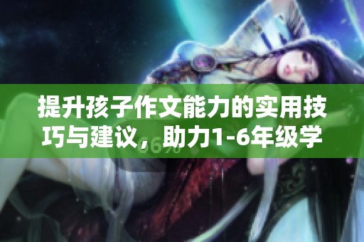 提升孩子作文能力的實用技巧與建議，助力1-6年級學生寫作