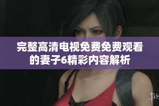 完整高清電視免費免費觀看的妻子6精彩內(nèi)容解析