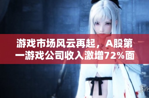 游戲市場風云再起，A股第一游戲公司收入激增72%面臨變局