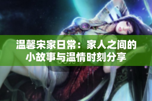 溫馨宋家日常：家人之間的小故事與溫情時刻分享