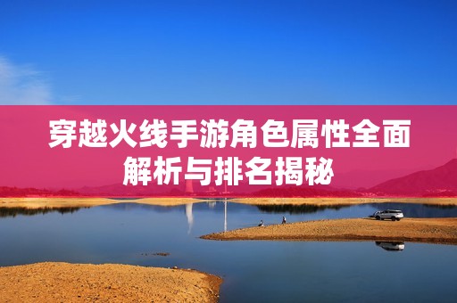 穿越火線手游角色屬性全面解析與排名揭秘