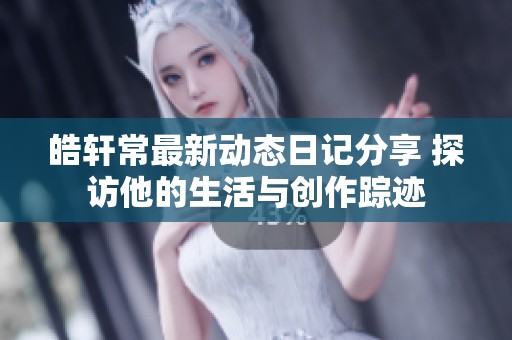 皓軒常最新動(dòng)態(tài)日記分享 探訪(fǎng)他的生活與創(chuàng)作蹤跡
