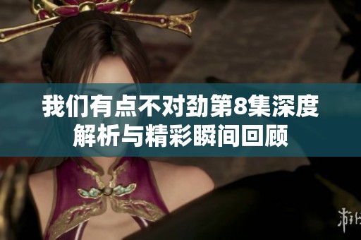 我們有點不對勁第8集深度解析與精彩瞬間回顧