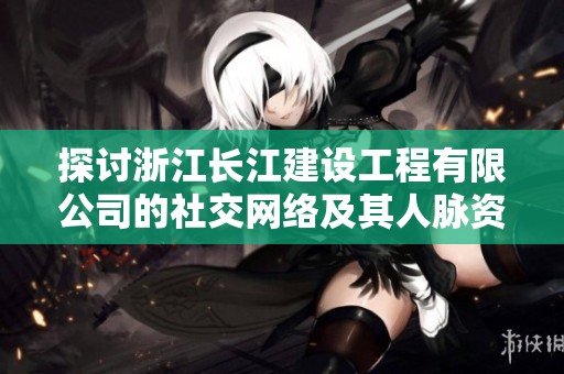 探討浙江長江建設工程有限公司的社交網絡及其人脈資源分析