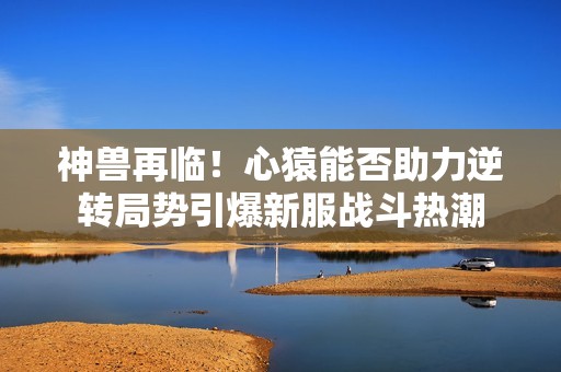神獸再臨！心猿能否助力逆轉局勢引爆新服戰斗熱潮