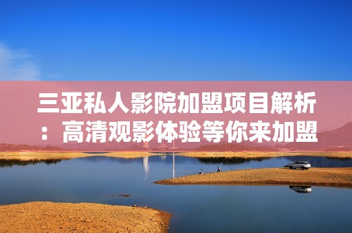 三亞私人影院加盟項目解析：高清觀影體驗等你來加盟