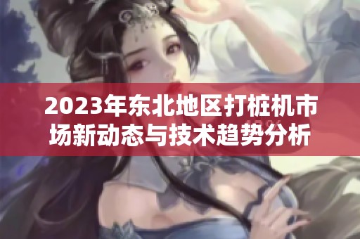 2023年東北地區(qū)打樁機(jī)市場新動(dòng)態(tài)與技術(shù)趨勢分析