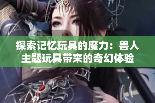探索記憶玩具的魔力：獸人主題玩具帶來的奇幻體驗