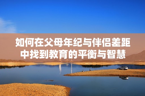 如何在父母年紀(jì)與伴侶差距中找到教育的平衡與智慧