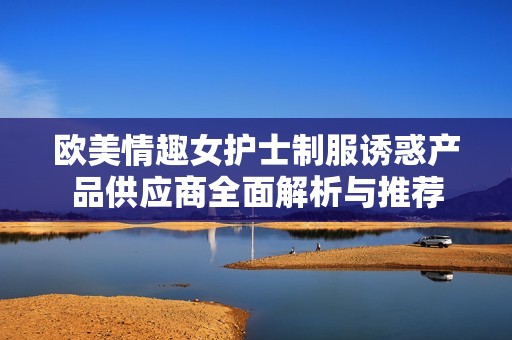 歐美情趣女護士制服誘惑產品供應商全面解析與推薦