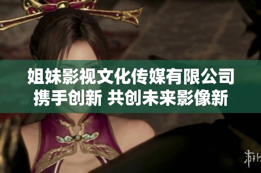 姐妹影視文化傳媒有限公司攜手創(chuàng)新 共創(chuàng)未來影像新篇章