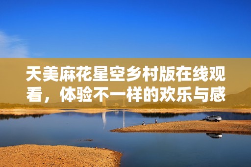 天美麻花星空鄉(xiāng)村版在線觀看，體驗不一樣的歡樂與感動