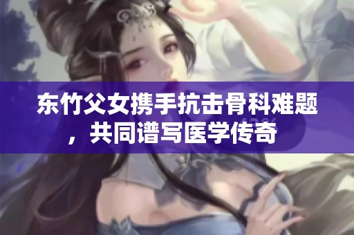 東竹父女?dāng)y手抗擊骨科難題，共同譜寫醫(yī)學(xué)傳奇  