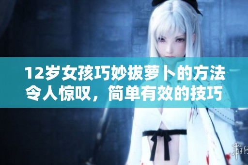 12歲女孩巧妙拔蘿卜的方法令人驚嘆，簡單有效的技巧大分享