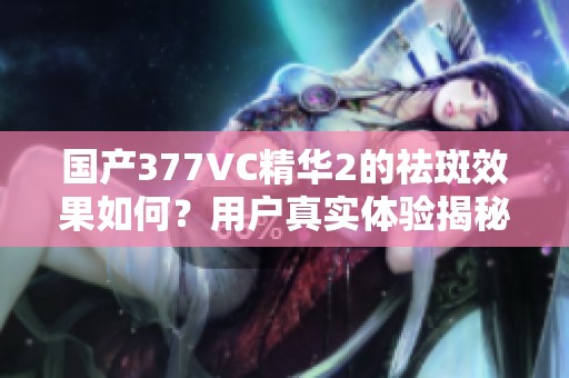 國產(chǎn)377VC精華2的祛斑效果如何？用戶真實體驗揭秘