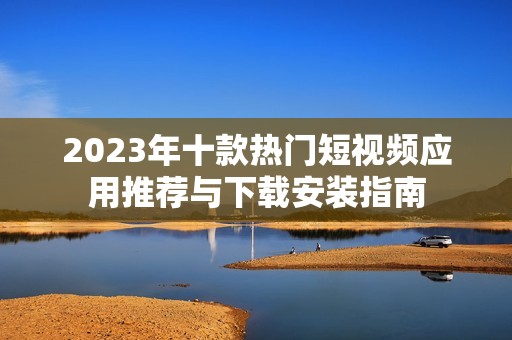 2023年十款熱門短視頻應(yīng)用推薦與下載安裝指南