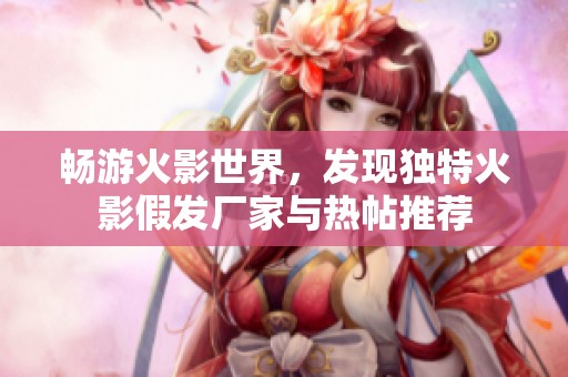 暢游火影世界，發(fā)現(xiàn)獨特火影假發(fā)廠家與熱帖推薦