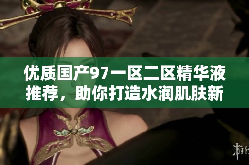 優(yōu)質(zhì)國產(chǎn)97一區(qū)二區(qū)精華液推薦，助你打造水潤肌膚新體驗(yàn)