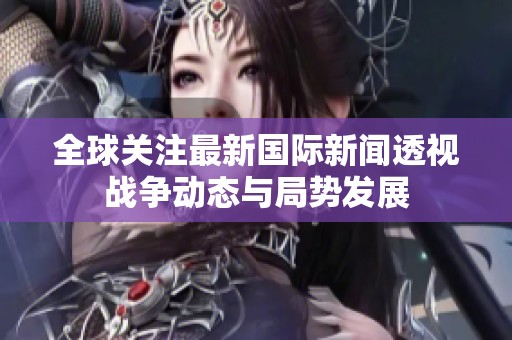 全球關注最新國際新聞透視戰爭動態與局勢發展