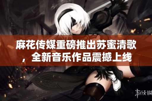 麻花傳媒重磅推出蘇蜜清歌，全新音樂作品震撼上線