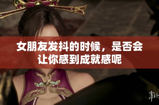 女朋友發抖的時候，是否會讓你感到成就感呢