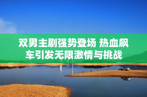 雙男主劇強勢登場 熱血飆車引發(fā)無限激情與挑戰(zhàn)