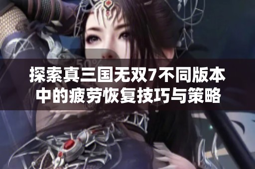 探索真三國無雙7不同版本中的疲勞恢復技巧與策略