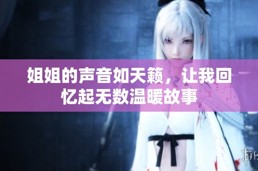 姐姐的聲音如天籟，讓我回憶起無(wú)數(shù)溫暖故事