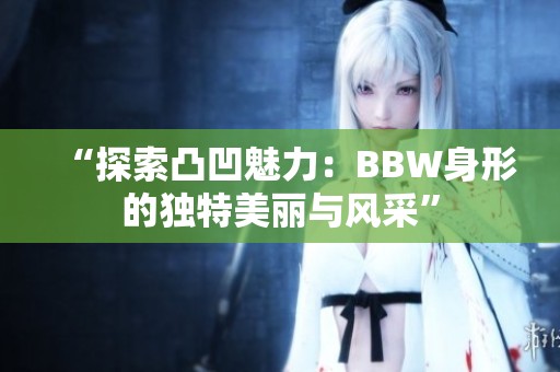 “探索凸凹魅力：BBW身形的獨(dú)特美麗與風(fēng)采”