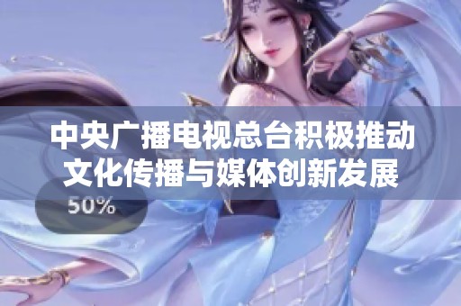 中央廣播電視總臺積極推動文化傳播與媒體創(chuàng)新發(fā)展
