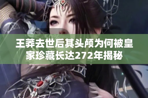 王莽去世后其頭顱為何被皇家珍藏長達272年揭秘