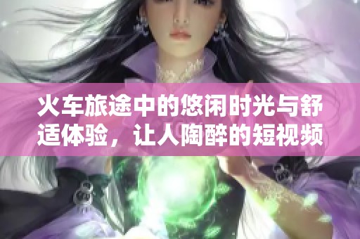 火車旅途中的悠閑時光與舒適體驗，讓人陶醉的短視頻