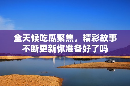 全天候吃瓜聚焦，精彩故事不斷更新你準備好了嗎