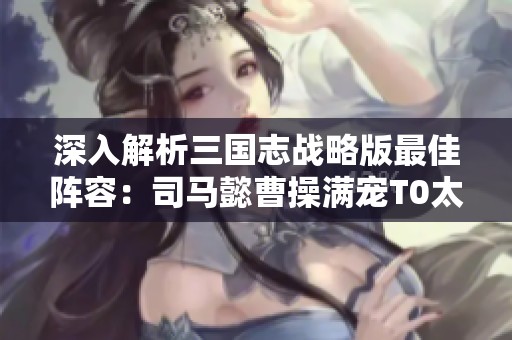 深入解析三國志戰略版最佳陣容：司馬懿曹操滿寵T0太尉盾組合秘技