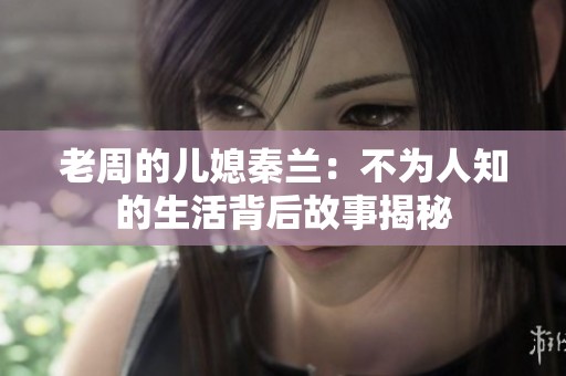 老周的兒媳秦蘭：不為人知的生活背后故事揭秘