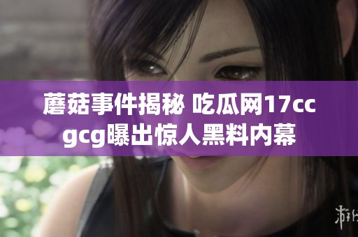 蘑菇事件揭秘 吃瓜網17ccgcg曝出驚人黑料內幕