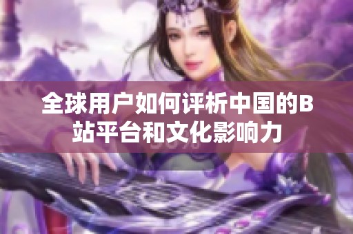 全球用戶如何評析中國的B站平臺和文化影響力