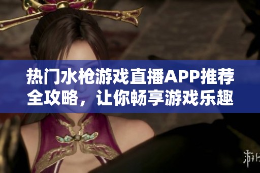熱門水槍游戲直播APP推薦全攻略，讓你暢享游戲樂趣