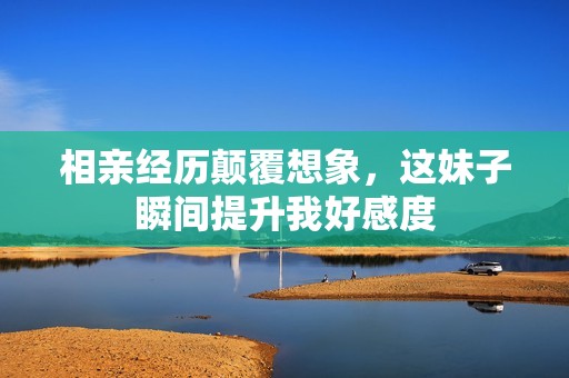 相親經歷顛覆想象，這妹子瞬間提升我好感度